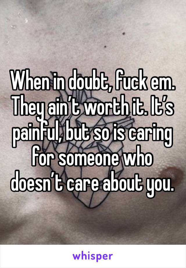 When in doubt, fuck em. They ain’t worth it. It’s painful, but so is caring for someone who doesn’t care about you.
