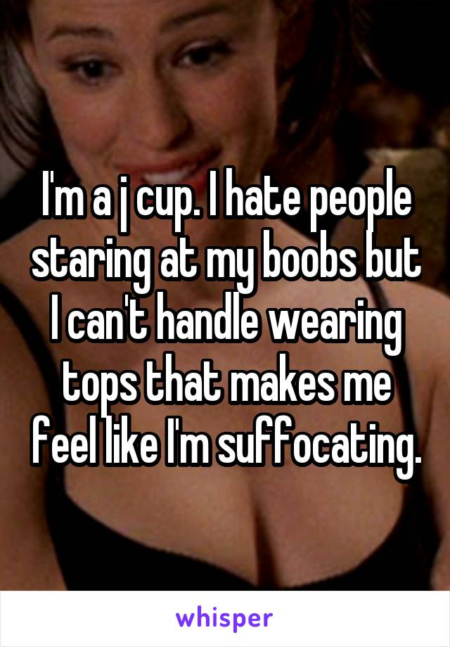I'm a j cup. I hate people staring at my boobs but I can't handle wearing tops that makes me feel like I'm suffocating.