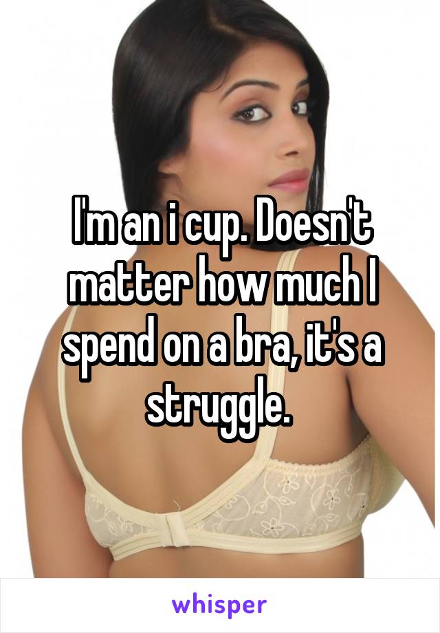 I'm an i cup. Doesn't matter how much I spend on a bra, it's a struggle. 