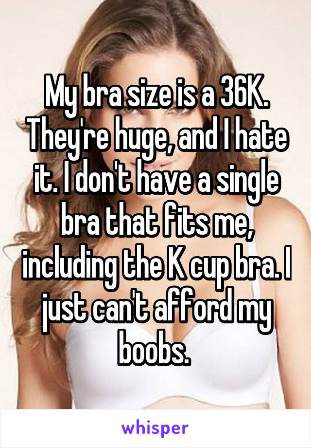 My bra size is a 36K. They're huge, and I hate it. I don't have a single bra that fits me, including the K cup bra. I just can't afford my boobs. 
