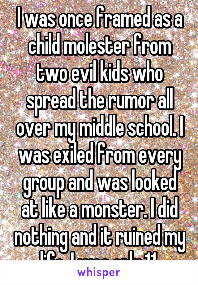 I was once framed as a child molester from two evil kids who spread the rumor all over my middle school. I was exiled from every group and was looked at like a monster. I did nothing and it ruined my life. I was only 11.