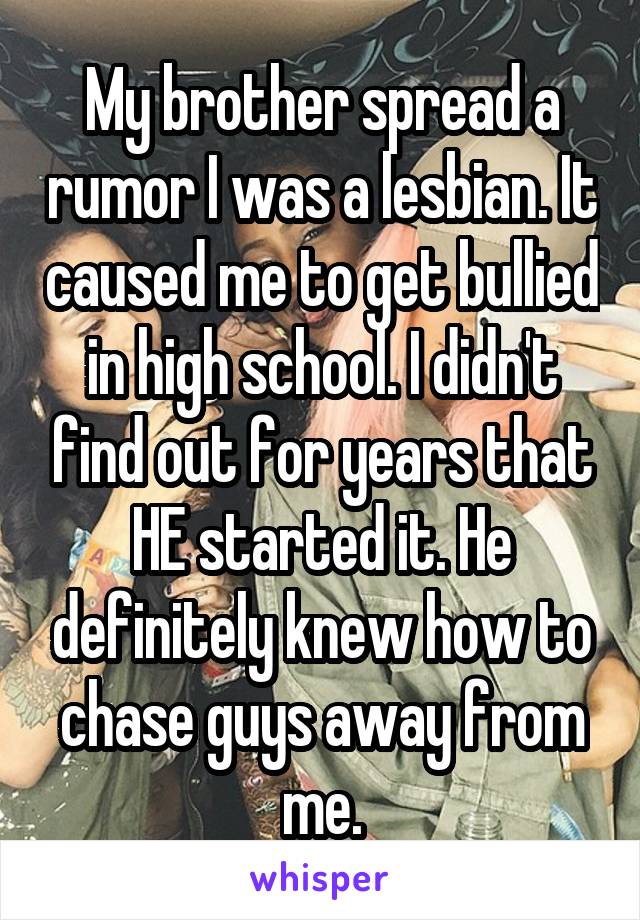 My brother spread a rumor I was a lesbian. It caused me to get bullied in high school. I didn't find out for years that HE started it. He definitely knew how to chase guys away from me.