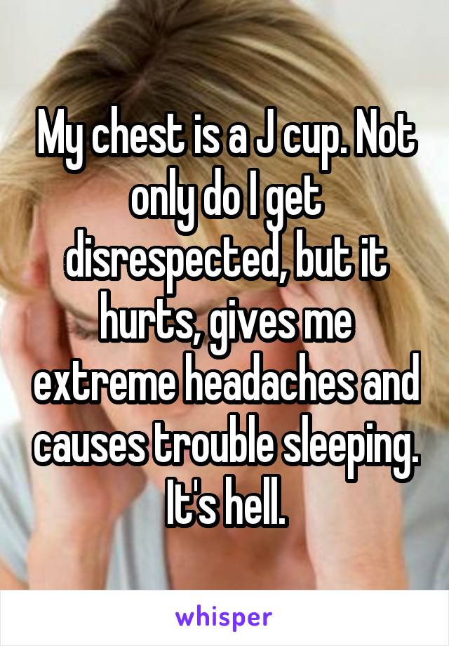 My chest is a J cup. Not only do I get disrespected, but it hurts, gives me extreme headaches and causes trouble sleeping. It's hell.
