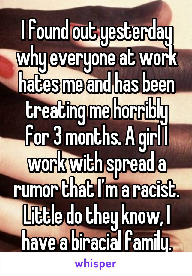 I found out yesterday why everyone at work hates me and has been treating me horribly for 3 months. A girl I work with spread a rumor that I’m a racist. Little do they know, I have a biracial family.