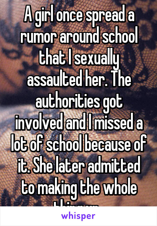 A girl once spread a rumor around school that I sexually assaulted her. The authorities got involved and I missed a lot of school because of it. She later admitted to making the whole thing up. 