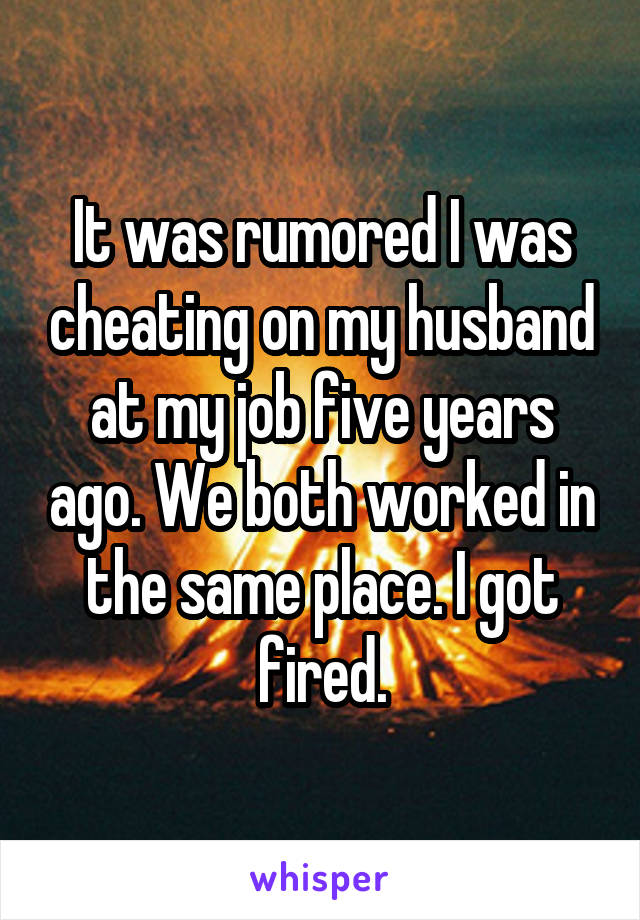 It was rumored I was cheating on my husband at my job five years ago. We both worked in the same place. I got fired.
