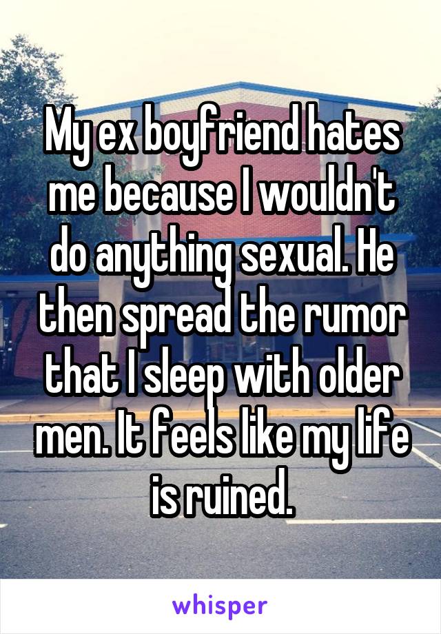 My ex boyfriend hates me because I wouldn't do anything sexual. He then spread the rumor that I sleep with older men. It feels like my life is ruined.
