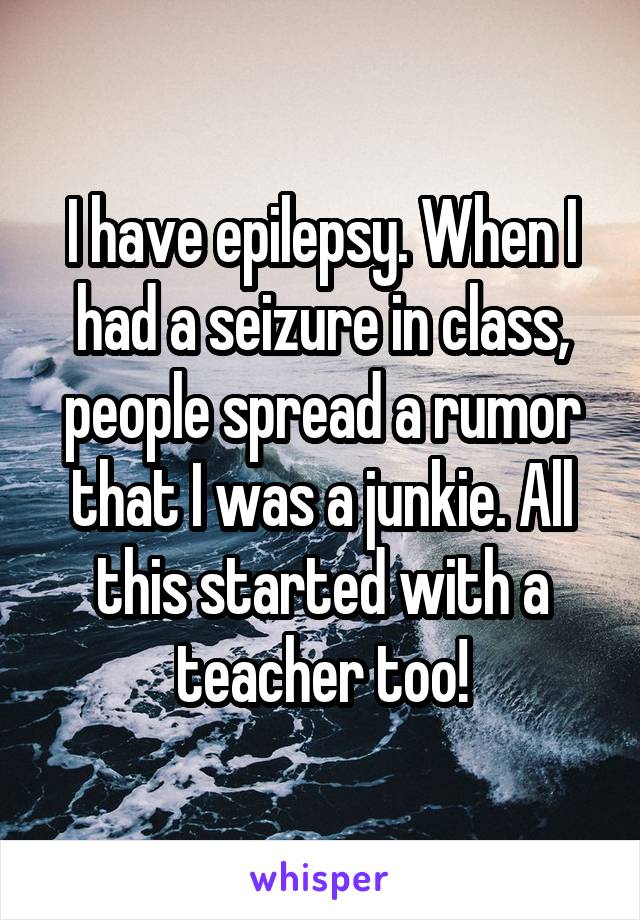 I have epilepsy. When I had a seizure in class, people spread a rumor that I was a junkie. All this started with a teacher too!