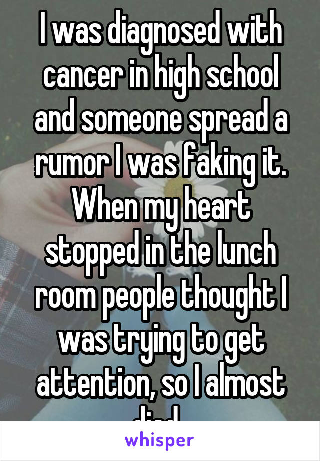I was diagnosed with cancer in high school and someone spread a rumor I was faking it. When my heart stopped in the lunch room people thought I was trying to get attention, so I almost died. 
