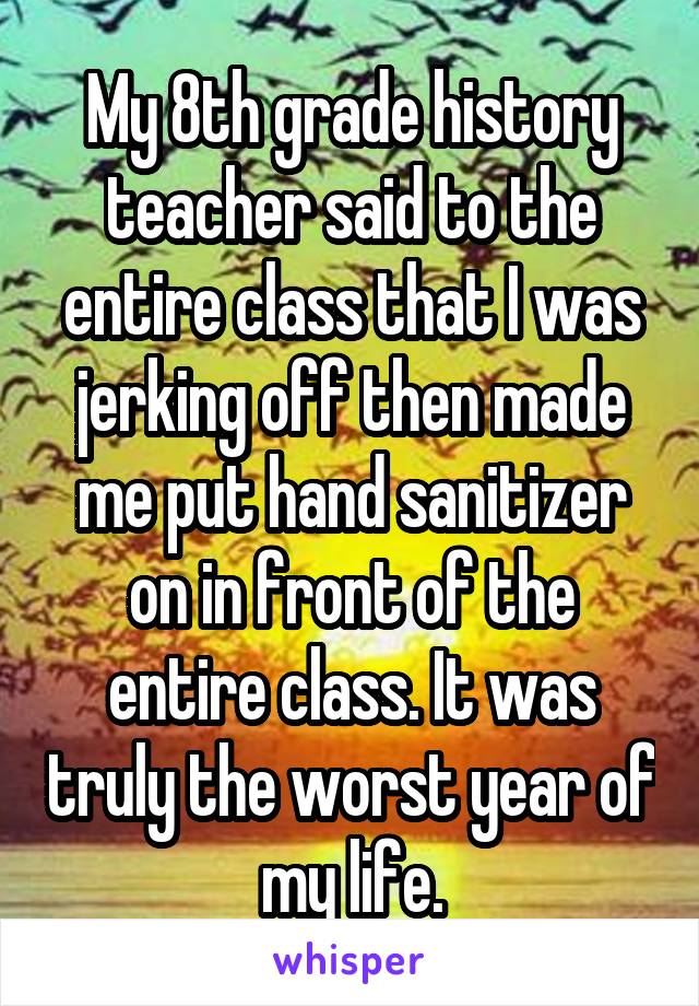 My 8th grade history teacher said to the entire class that I was jerking off then made me put hand sanitizer on in front of the entire class. It was truly the worst year of my life.