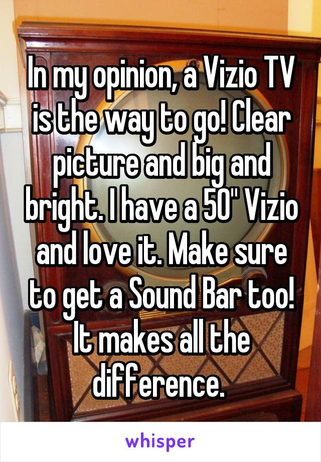 In my opinion, a Vizio TV is the way to go! Clear picture and big and bright. I have a 50" Vizio and love it. Make sure to get a Sound Bar too! It makes all the difference. 