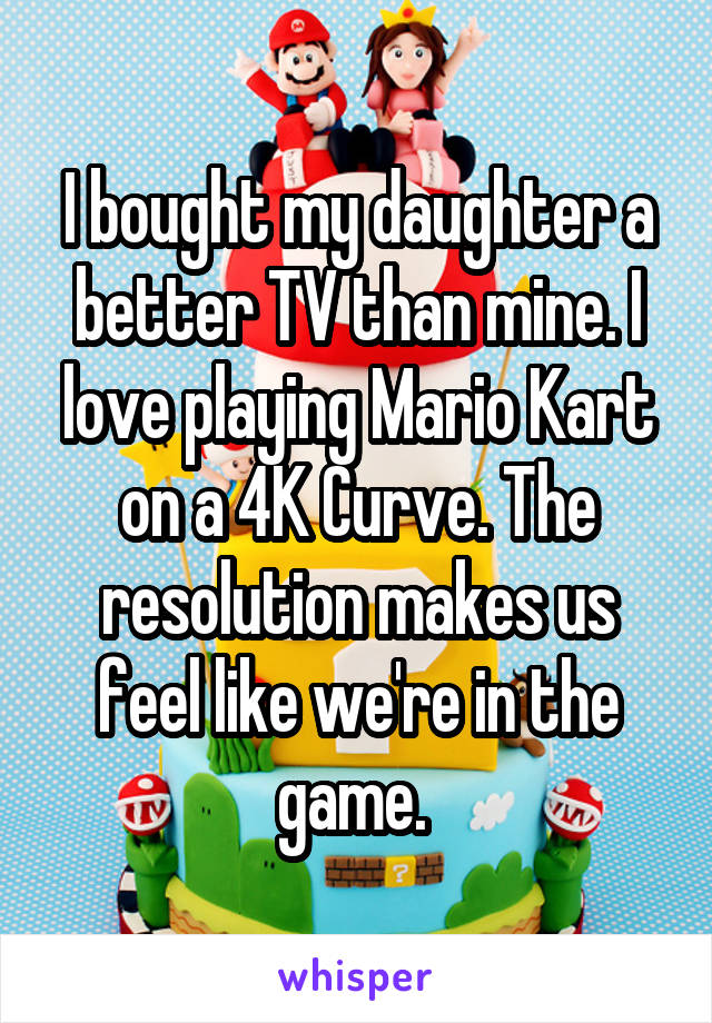I bought my daughter a better TV than mine. I love playing Mario Kart on a 4K Curve. The resolution makes us feel like we're in the game. 