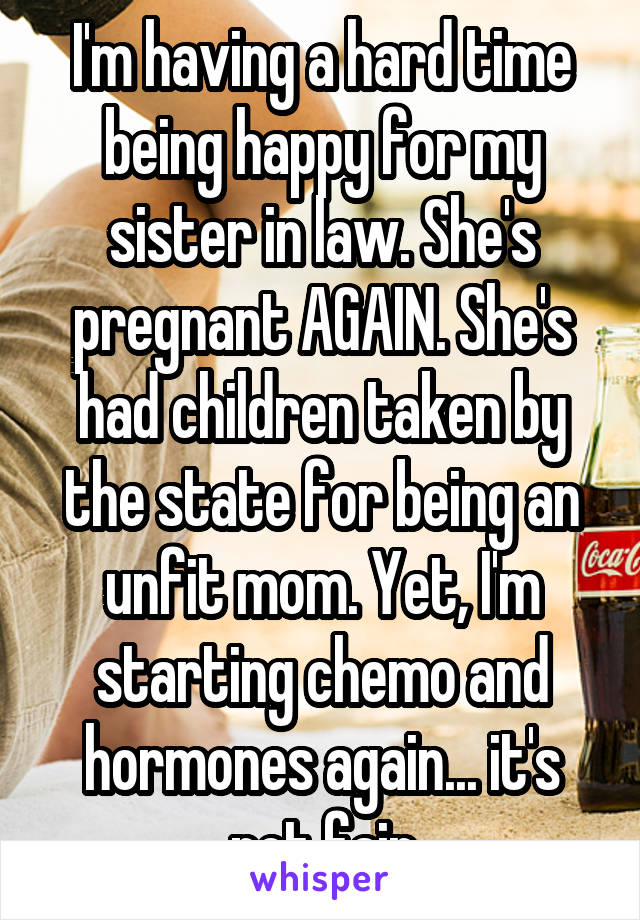 I'm having a hard time being happy for my sister in law. She's pregnant AGAIN. She's had children taken by the state for being an unfit mom. Yet, I'm starting chemo and hormones again... it's not fair