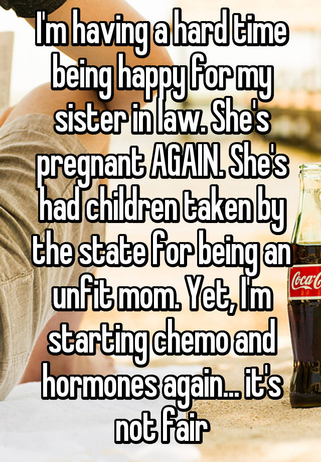 I'm having a hard time being happy for my sister in law. She's pregnant AGAIN. She's had children taken by the state for being an unfit mom. Yet, I'm starting chemo and hormones again... it's not fair