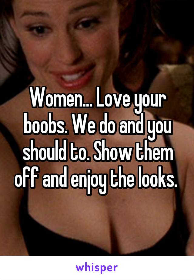 Women... Love your boobs. We do and you should to. Show them off and enjoy the looks. 