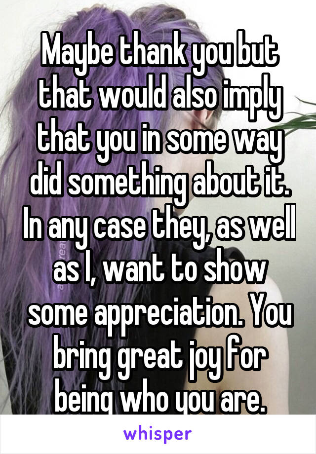 Maybe thank you but that would also imply that you in some way did something about it. In any case they, as well as I, want to show some appreciation. You bring great joy for being who you are.