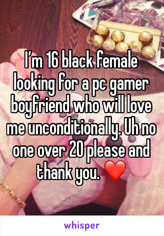 I’m 16 black female looking for a pc gamer boyfriend who will love me unconditionally. Uh no one over 20 please and thank you. ❤️