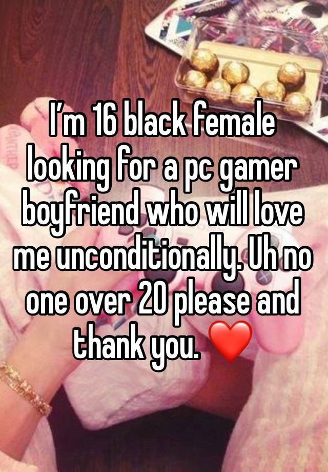 I’m 16 black female looking for a pc gamer boyfriend who will love me unconditionally. Uh no one over 20 please and thank you. ❤️