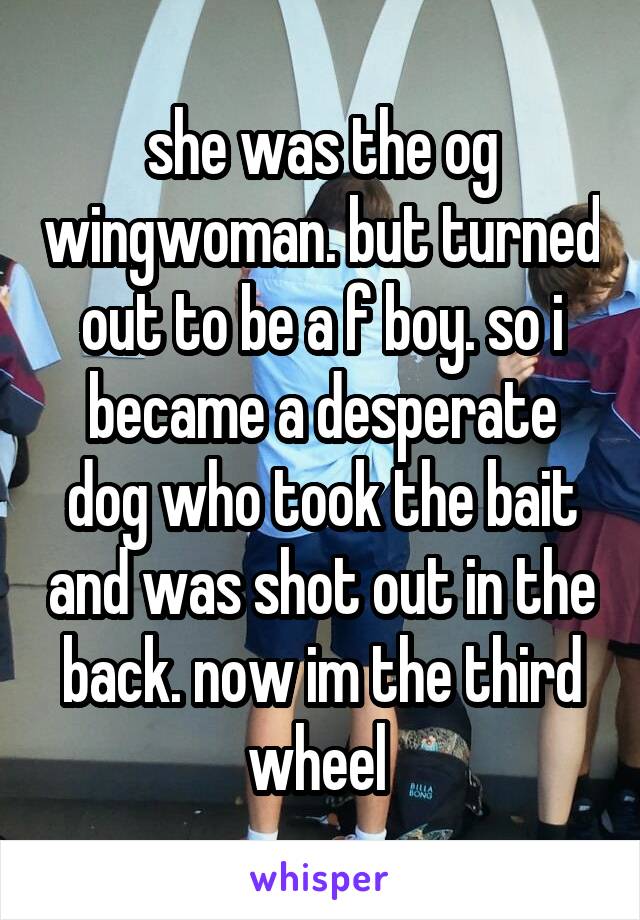 she was the og wingwoman. but turned out to be a f boy. so i became a desperate dog who took the bait and was shot out in the back. now im the third wheel 