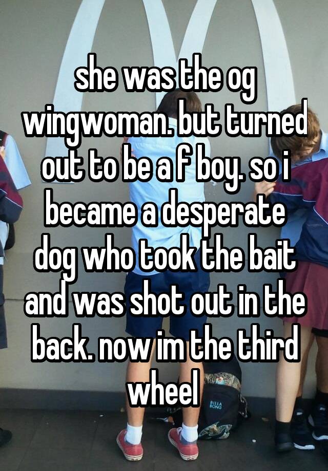 she was the og wingwoman. but turned out to be a f boy. so i became a desperate dog who took the bait and was shot out in the back. now im the third wheel 