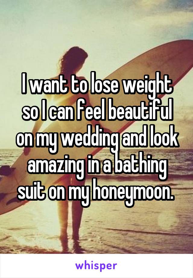 I want to lose weight so I can feel beautiful on my wedding and look amazing in a bathing suit on my honeymoon. 