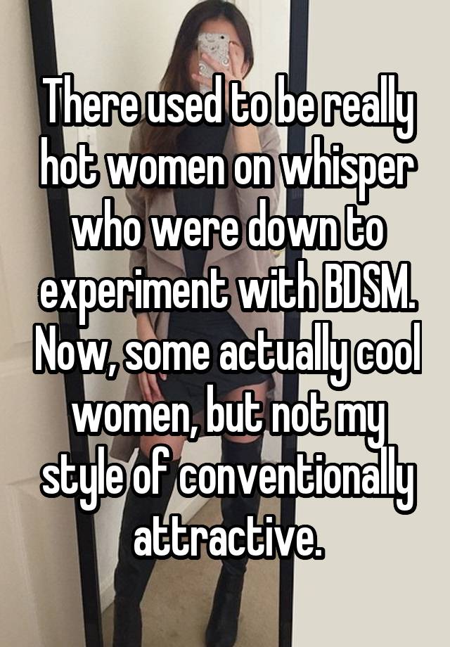 There used to be really hot women on whisper who were down to experiment with BDSM. Now, some actually cool women, but not my style of conventionally attractive.