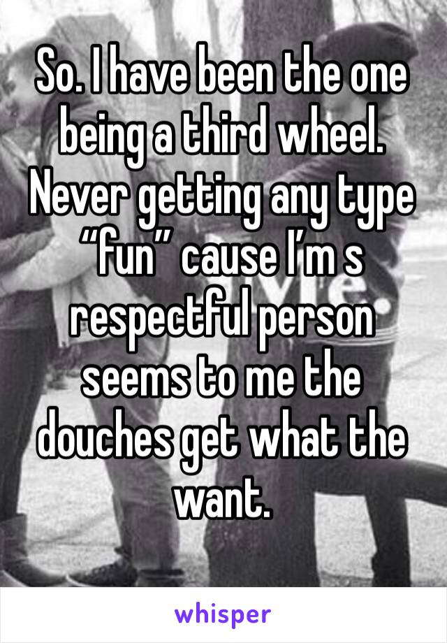 So. I have been the one being a third wheel. Never getting any type “fun” cause I’m s respectful person seems to me the douches get what the want. 