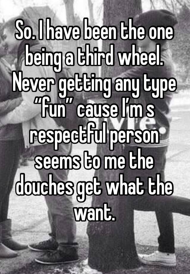 So. I have been the one being a third wheel. Never getting any type “fun” cause I’m s respectful person seems to me the douches get what the want. 