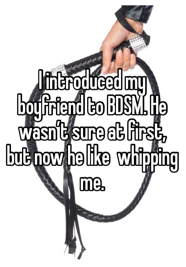 I introduced my boyfriend to BDSM. He wasn’t sure at first, but now he like  whipping me.