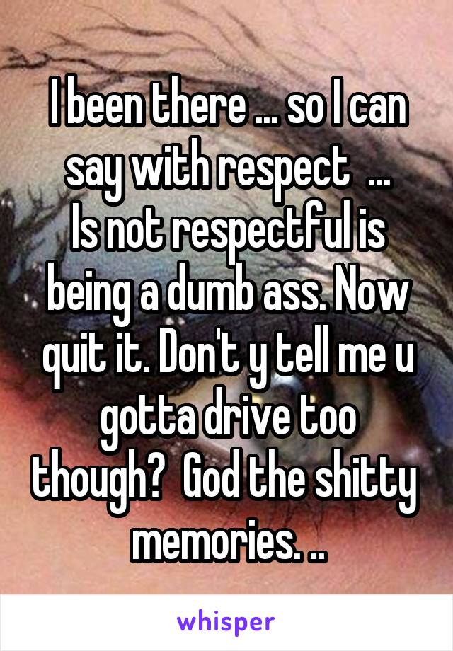 I been there ... so I can say with respect  ...
Is not respectful is being a dumb ass. Now quit it. Don't y tell me u gotta drive too though?  God the shitty  memories. ..