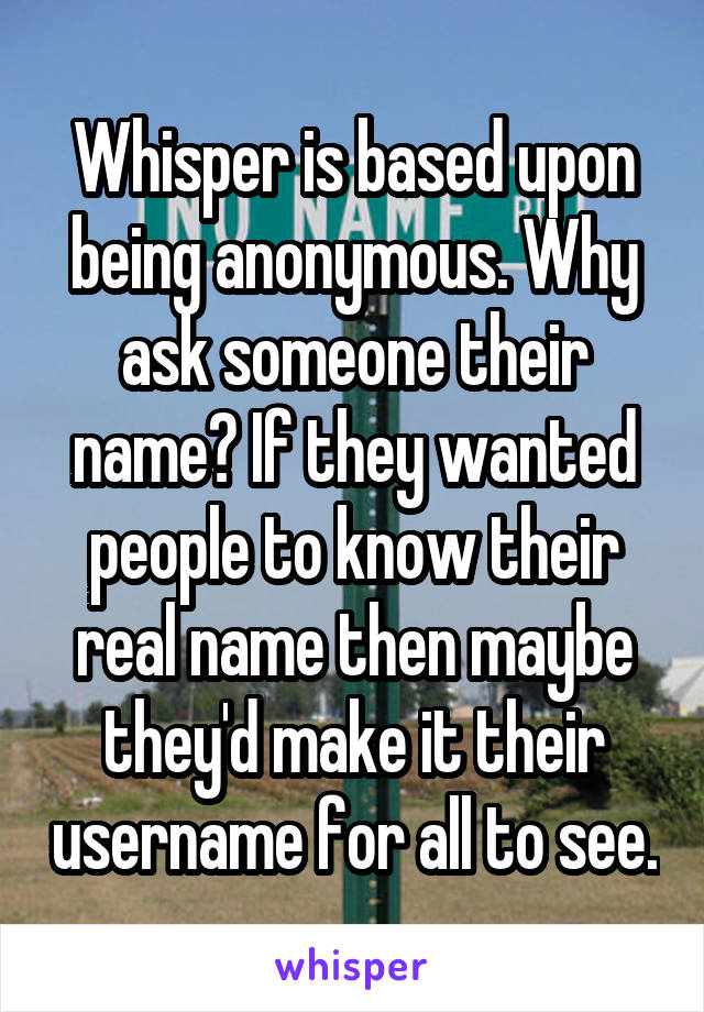 Whisper is based upon being anonymous. Why ask someone their name? If they wanted people to know their real name then maybe they'd make it their username for all to see.