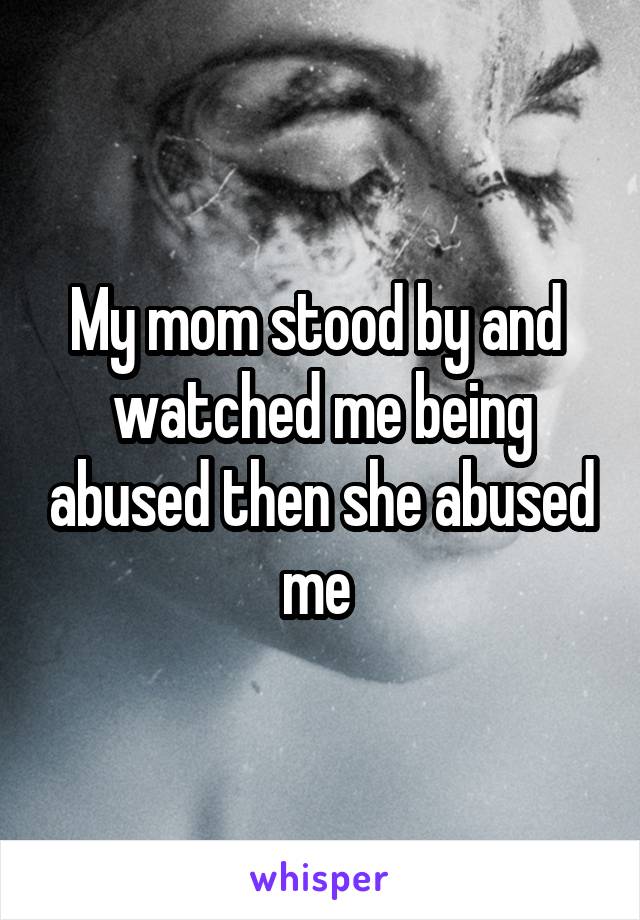 My mom stood by and  watched me being abused then she abused me 
