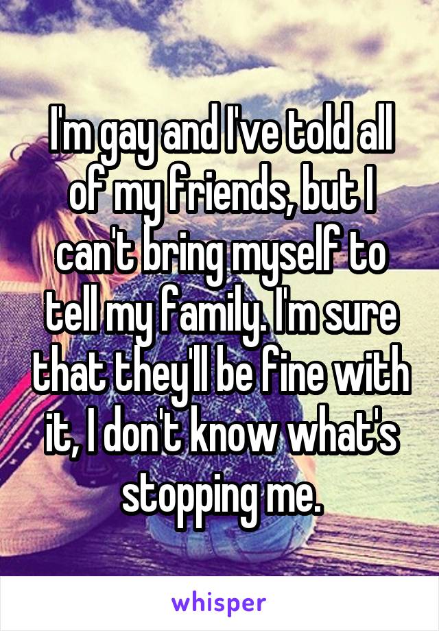 I'm gay and I've told all of my friends, but I can't bring myself to tell my family. I'm sure that they'll be fine with it, I don't know what's stopping me.