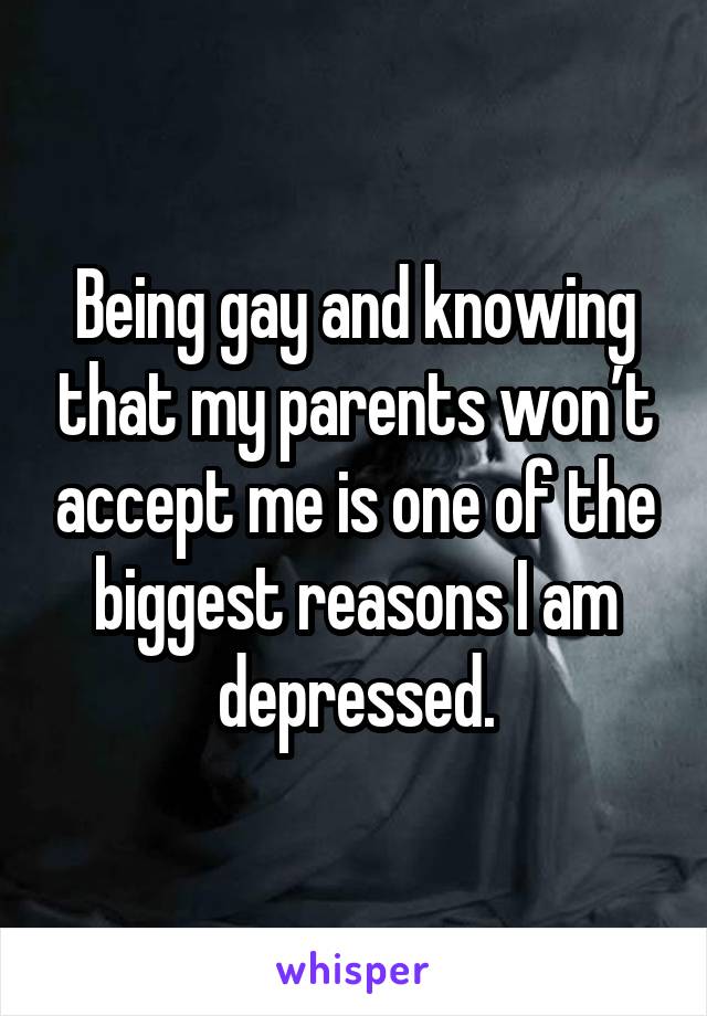 Being gay and knowing that my parents won’t accept me is one of the biggest reasons I am depressed.
