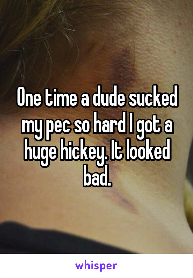 One time a dude sucked my pec so hard I got a huge hickey. It looked bad.