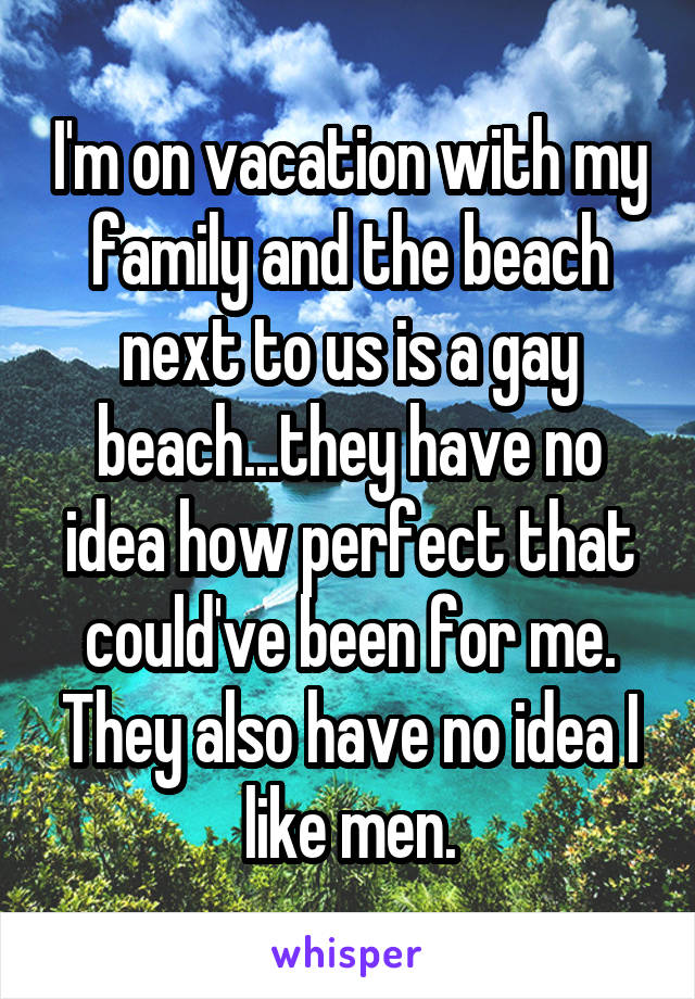 I'm on vacation with my family and the beach next to us is a gay beach...they have no idea how perfect that could've been for me. They also have no idea I like men.