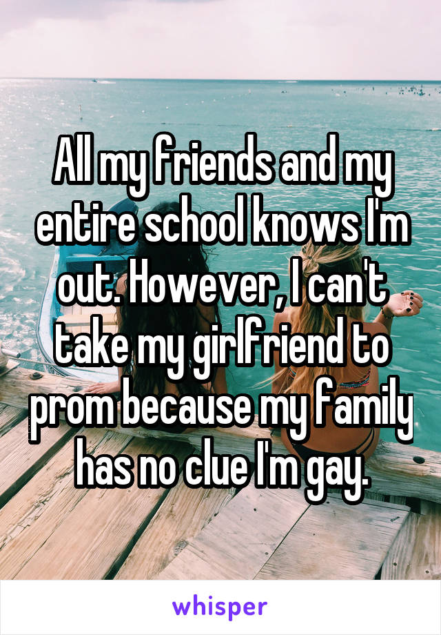 All my friends and my entire school knows I'm out. However, I can't take my girlfriend to prom because my family has no clue I'm gay.