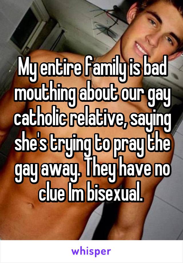 My entire family is bad mouthing about our gay catholic relative, saying she's trying to pray the gay away. They have no clue Im bisexual. 