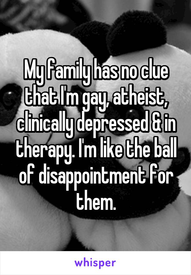 My family has no clue that I'm gay, atheist, clinically depressed & in therapy. I'm like the ball of disappointment for them.