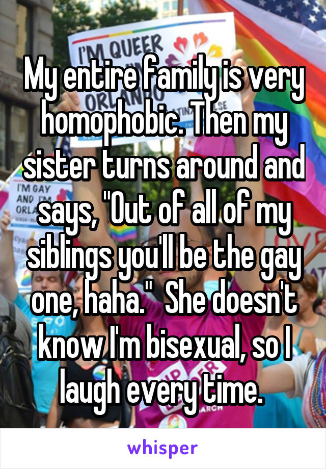 My entire family is very homophobic. Then my sister turns around and says, "Out of all of my siblings you'll be the gay one, haha."  She doesn't know I'm bisexual, so I laugh every time. 