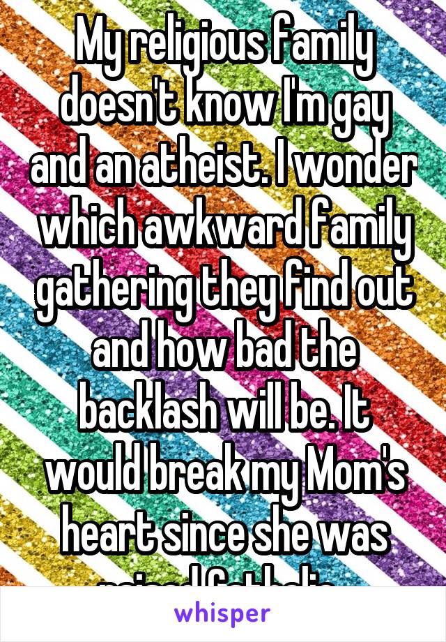 My religious family doesn't know I'm gay and an atheist. I wonder which awkward family gathering they find out and how bad the backlash will be. It would break my Mom's heart since she was raised Catholic. 