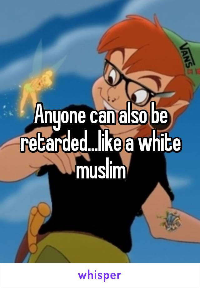 Anyone can also be retarded...like a white muslim