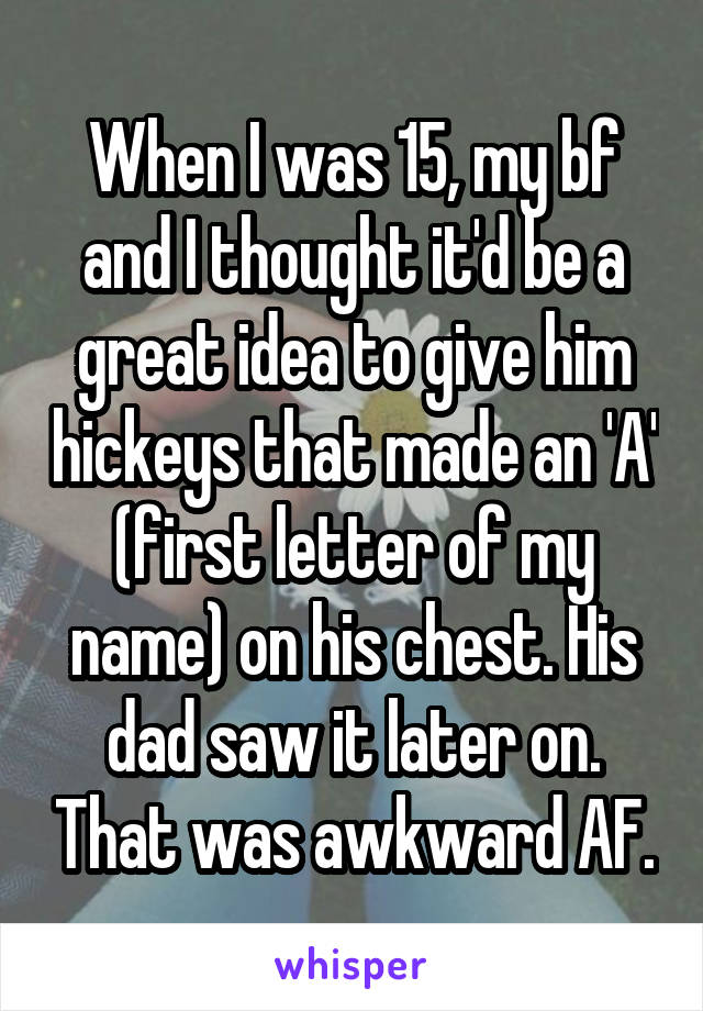 When I was 15, my bf and I thought it'd be a great idea to give him hickeys that made an 'A' (first letter of my name) on his chest. His dad saw it later on. That was awkward AF.