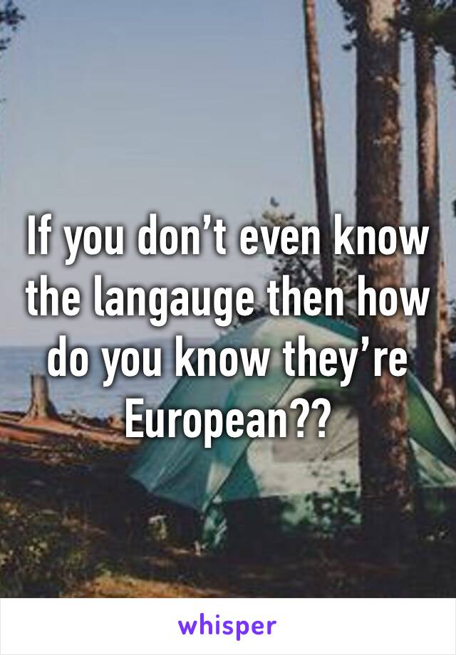 If you don’t even know the langauge then how do you know they’re European??