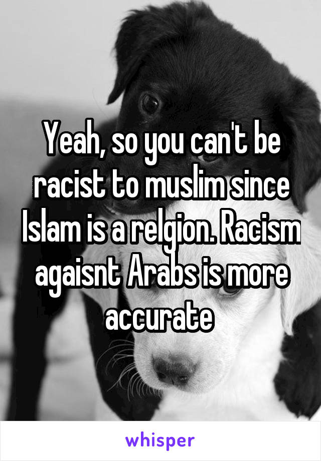 Yeah, so you can't be racist to muslim since Islam is a relgion. Racism agaisnt Arabs is more accurate 