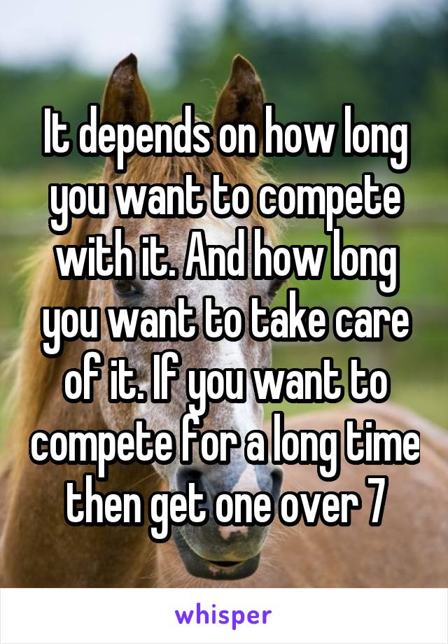 It depends on how long you want to compete with it. And how long you want to take care of it. If you want to compete for a long time then get one over 7