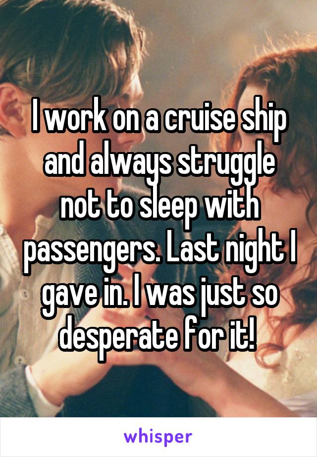 I work on a cruise ship and always struggle not to sleep with passengers. Last night I gave in. I was just so desperate for it! 