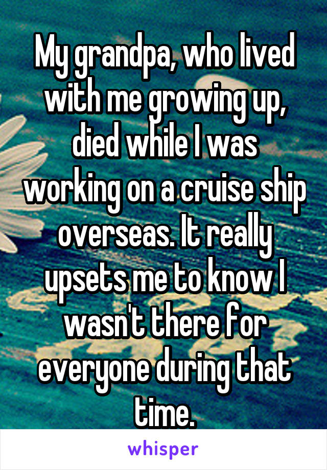 My grandpa, who lived with me growing up, died while I was working on a cruise ship overseas. It really upsets me to know I wasn't there for everyone during that time.