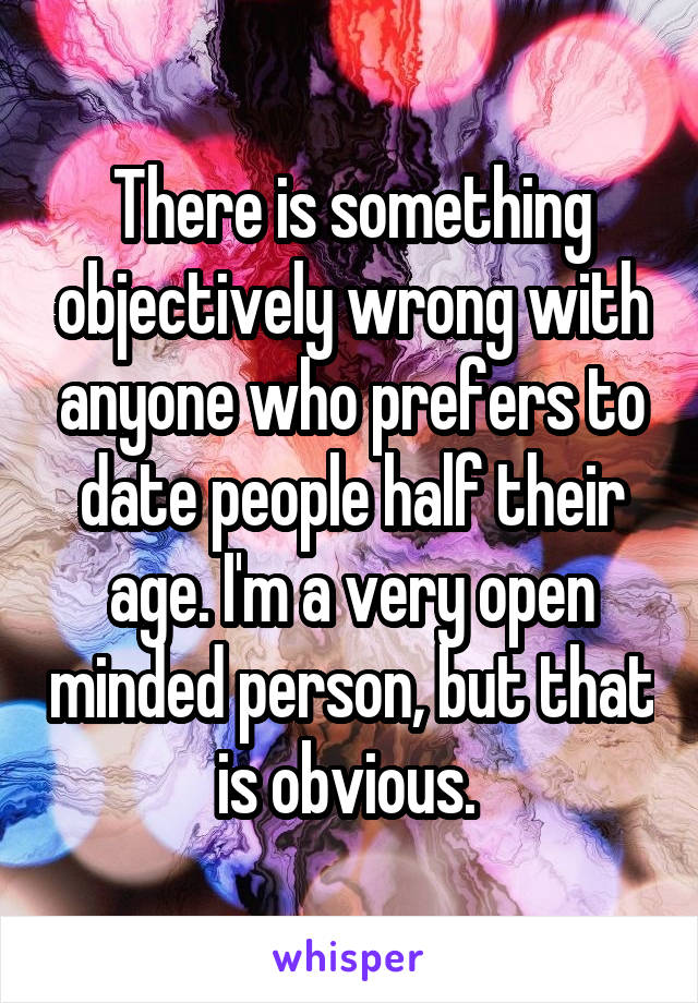 There is something objectively wrong with anyone who prefers to date people half their age. I'm a very open minded person, but that is obvious. 