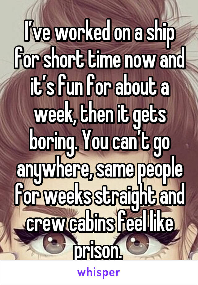 I’ve worked on a ship for short time now and it’s fun for about a week, then it gets boring. You can’t go anywhere, same people for weeks straight and crew cabins feel like prison. 